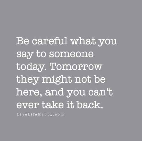 Be careful what you say to someone today. Tomorrow they might not be ...