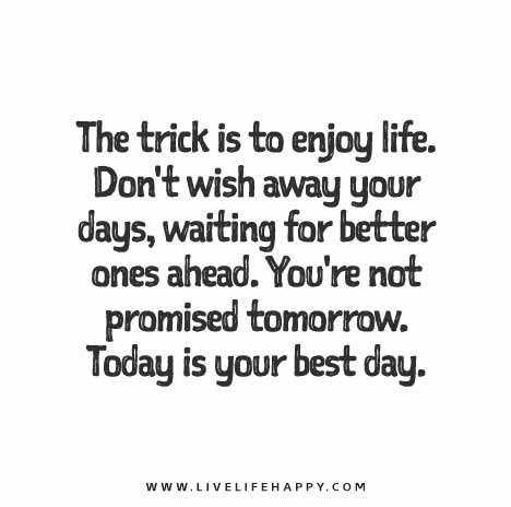 The trick is to enjoy life. Don't wish away your days, waiting for better ones ahead. You're not promised tomorrow. Today is your best day.