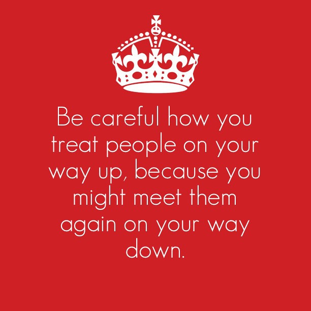 Be careful how you treat people on your way up, because you might meet ...
