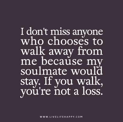I don't miss anyone who chooses to walk away from me because my soulmate would stay. If you walk, you're not a loss.