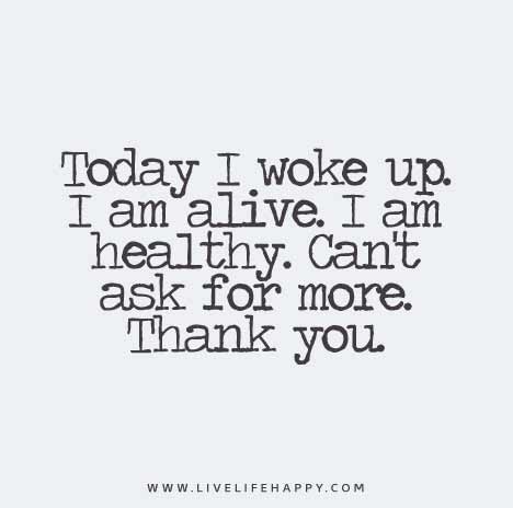 Today I woke up. I am alive. I am healthy. Can’t ask for more. Thank you.